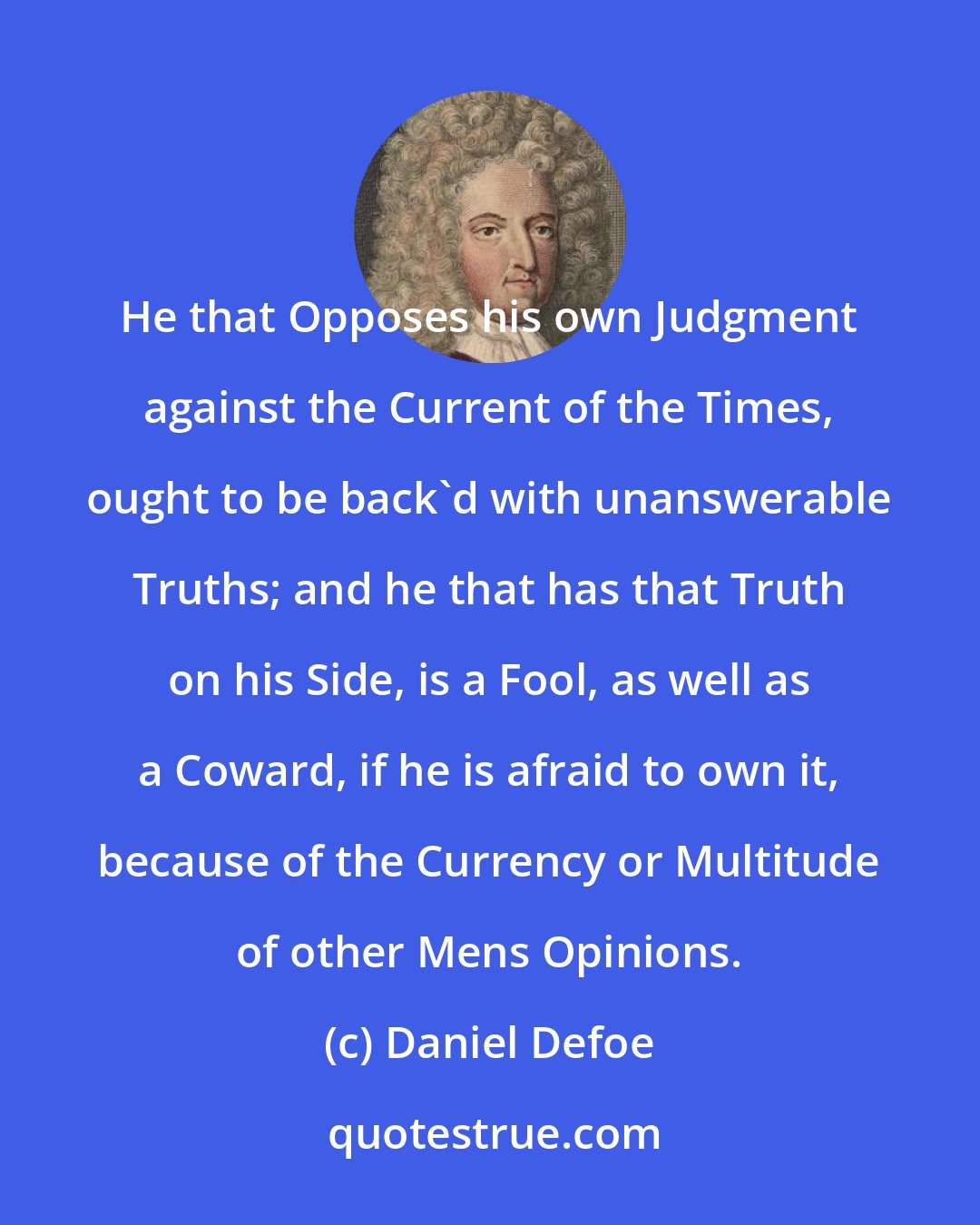 Daniel Defoe: He that Opposes his own Judgment against the Current of the Times, ought to be back'd with unanswerable Truths; and he that has that Truth on his Side, is a Fool, as well as a Coward, if he is afraid to own it, because of the Currency or Multitude of other Mens Opinions.