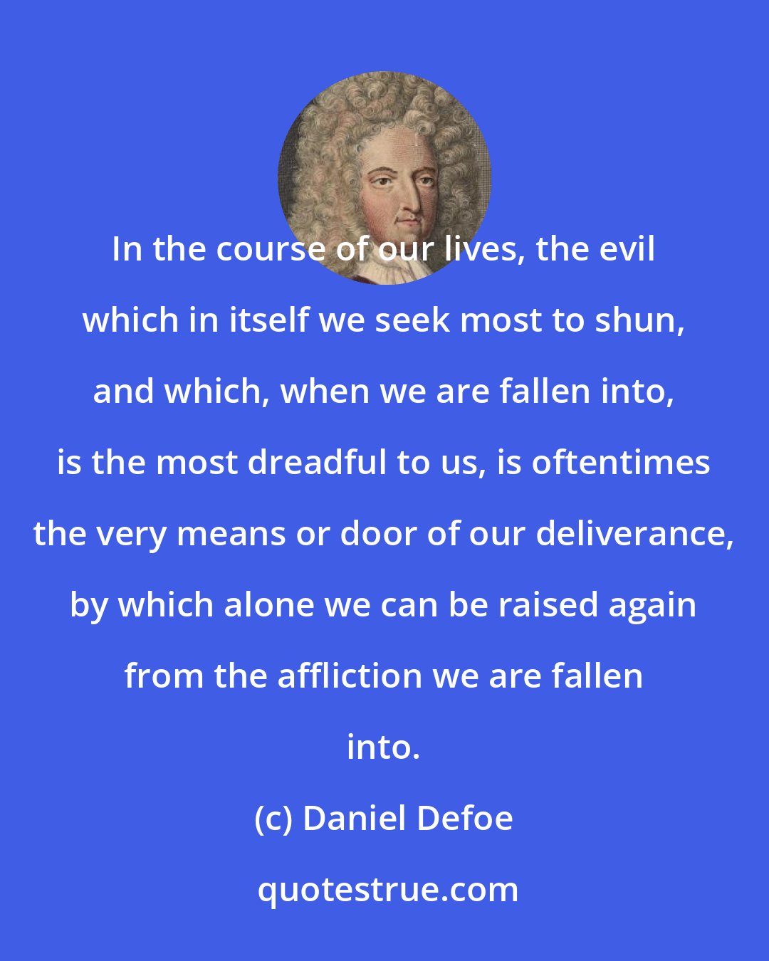 Daniel Defoe: In the course of our lives, the evil which in itself we seek most to shun, and which, when we are fallen into, is the most dreadful to us, is oftentimes the very means or door of our deliverance, by which alone we can be raised again from the affliction we are fallen into.