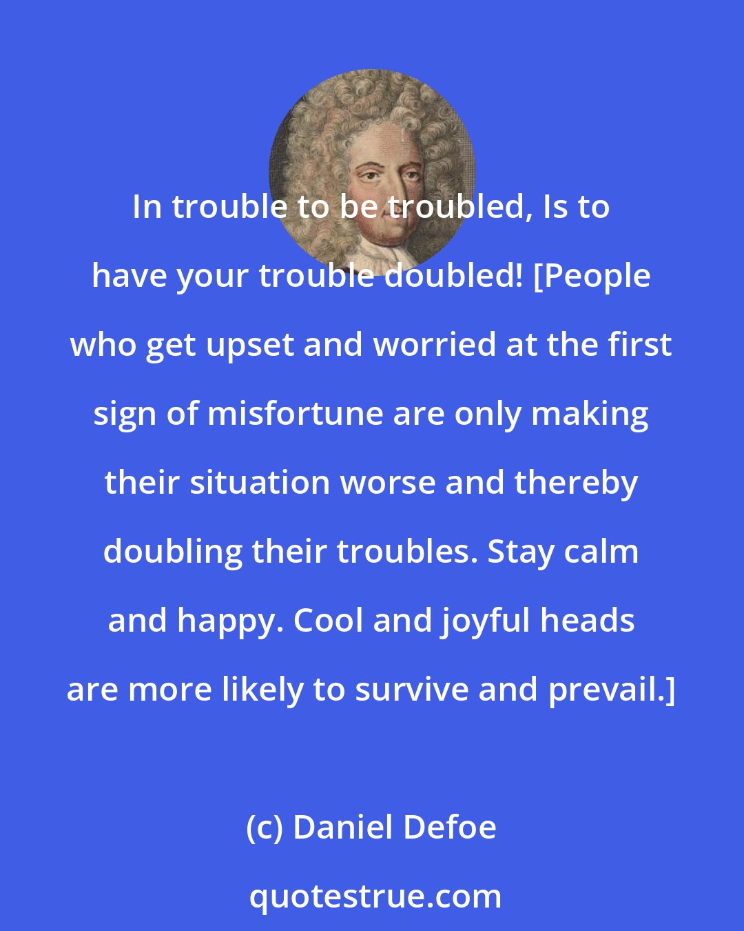 Daniel Defoe: In trouble to be troubled, Is to have your trouble doubled! [People who get upset and worried at the first sign of misfortune are only making their situation worse and thereby doubling their troubles. Stay calm and happy. Cool and joyful heads are more likely to survive and prevail.]