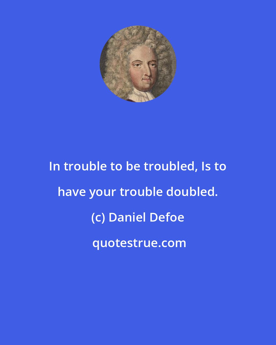 Daniel Defoe: In trouble to be troubled, Is to have your trouble doubled.