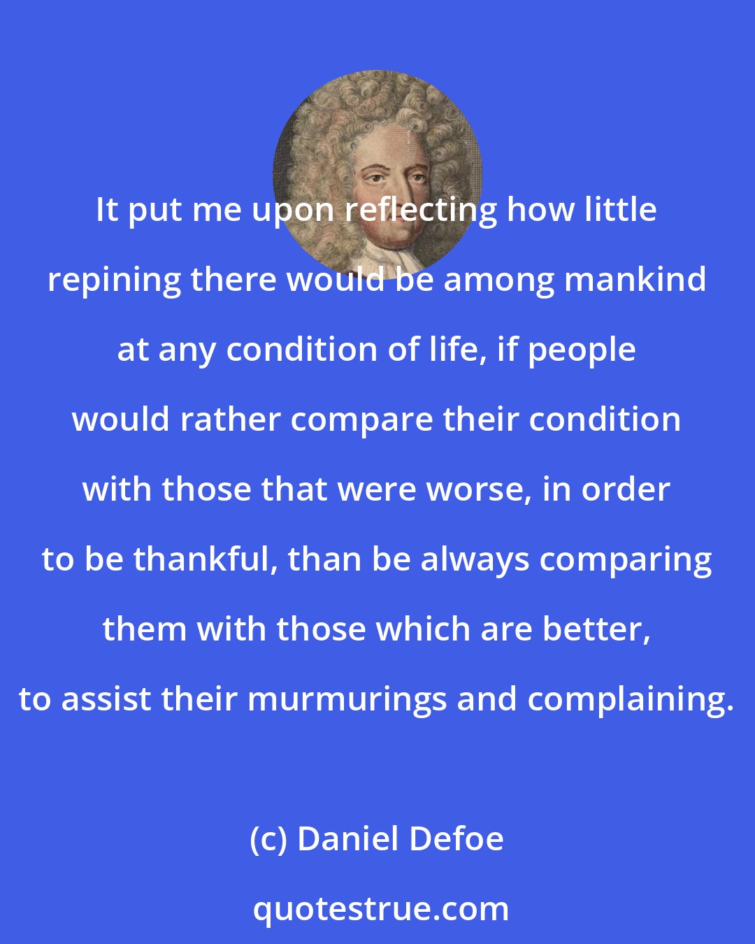 Daniel Defoe: It put me upon reflecting how little repining there would be among mankind at any condition of life, if people would rather compare their condition with those that were worse, in order to be thankful, than be always comparing them with those which are better, to assist their murmurings and complaining.