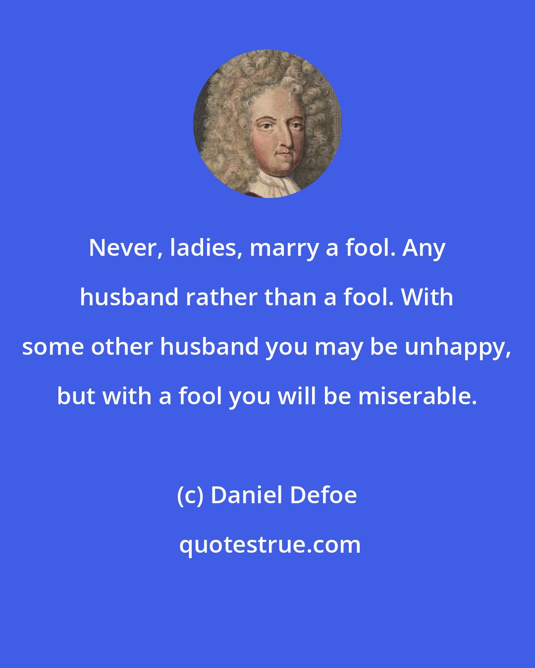 Daniel Defoe: Never, ladies, marry a fool. Any husband rather than a fool. With some other husband you may be unhappy, but with a fool you will be miserable.