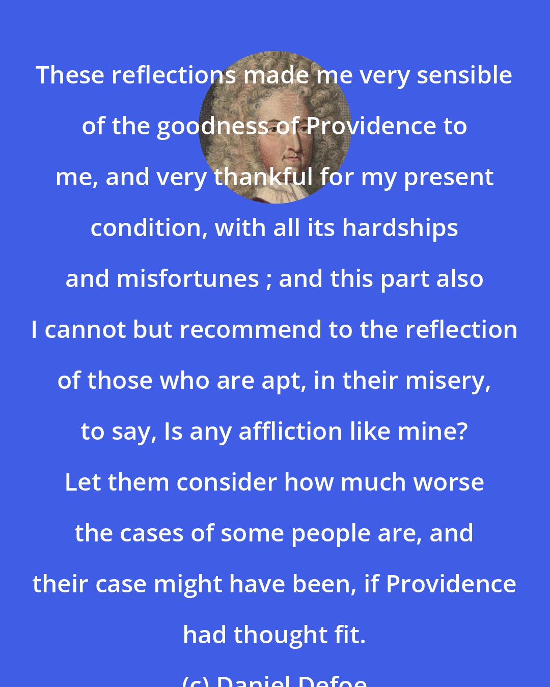 Daniel Defoe: These reflections made me very sensible of the goodness of Providence to me, and very thankful for my present condition, with all its hardships and misfortunes ; and this part also I cannot but recommend to the reflection of those who are apt, in their misery, to say, Is any affliction like mine? Let them consider how much worse the cases of some people are, and their case might have been, if Providence had thought fit.