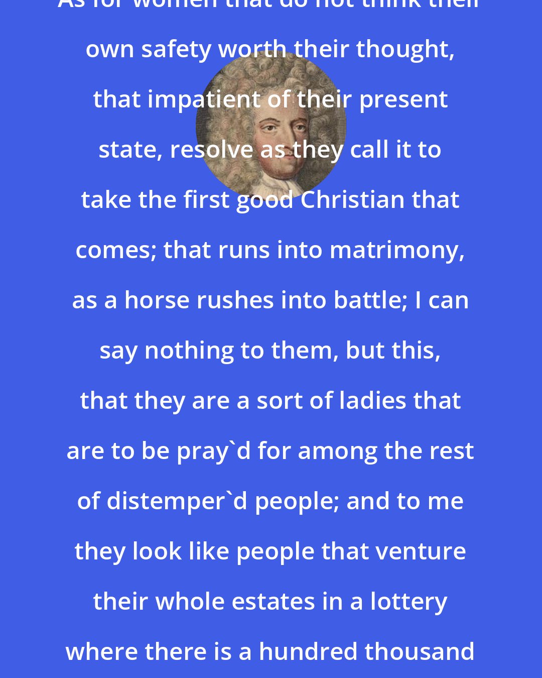 Daniel Defoe: As for women that do not think their own safety worth their thought, that impatient of their present state, resolve as they call it to take the first good Christian that comes; that runs into matrimony, as a horse rushes into battle; I can say nothing to them, but this, that they are a sort of ladies that are to be pray'd for among the rest of distemper'd people; and to me they look like people that venture their whole estates in a lottery where there is a hundred thousand blanks to one prize.