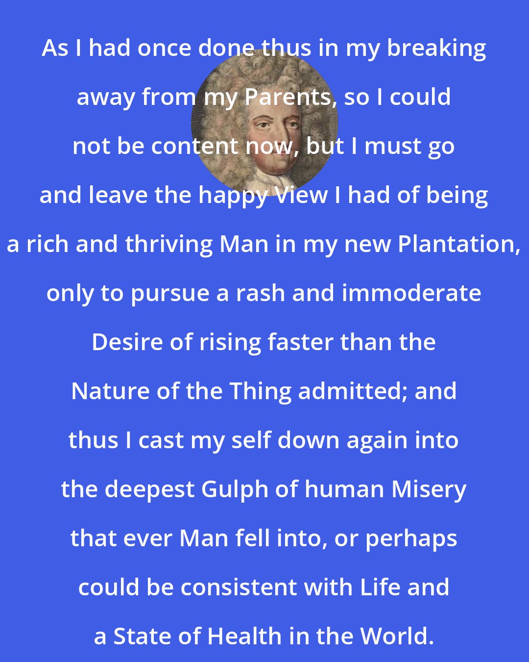 Daniel Defoe: As I had once done thus in my breaking away from my Parents, so I could not be content now, but I must go and leave the happy View I had of being a rich and thriving Man in my new Plantation, only to pursue a rash and immoderate Desire of rising faster than the Nature of the Thing admitted; and thus I cast my self down again into the deepest Gulph of human Misery that ever Man fell into, or perhaps could be consistent with Life and a State of Health in the World.