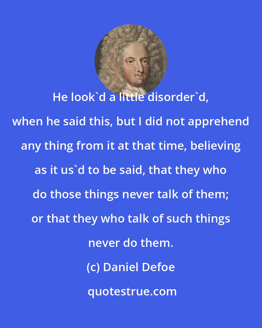 Daniel Defoe: He look'd a little disorder'd, when he said this, but I did not apprehend any thing from it at that time, believing as it us'd to be said, that they who do those things never talk of them; or that they who talk of such things never do them.