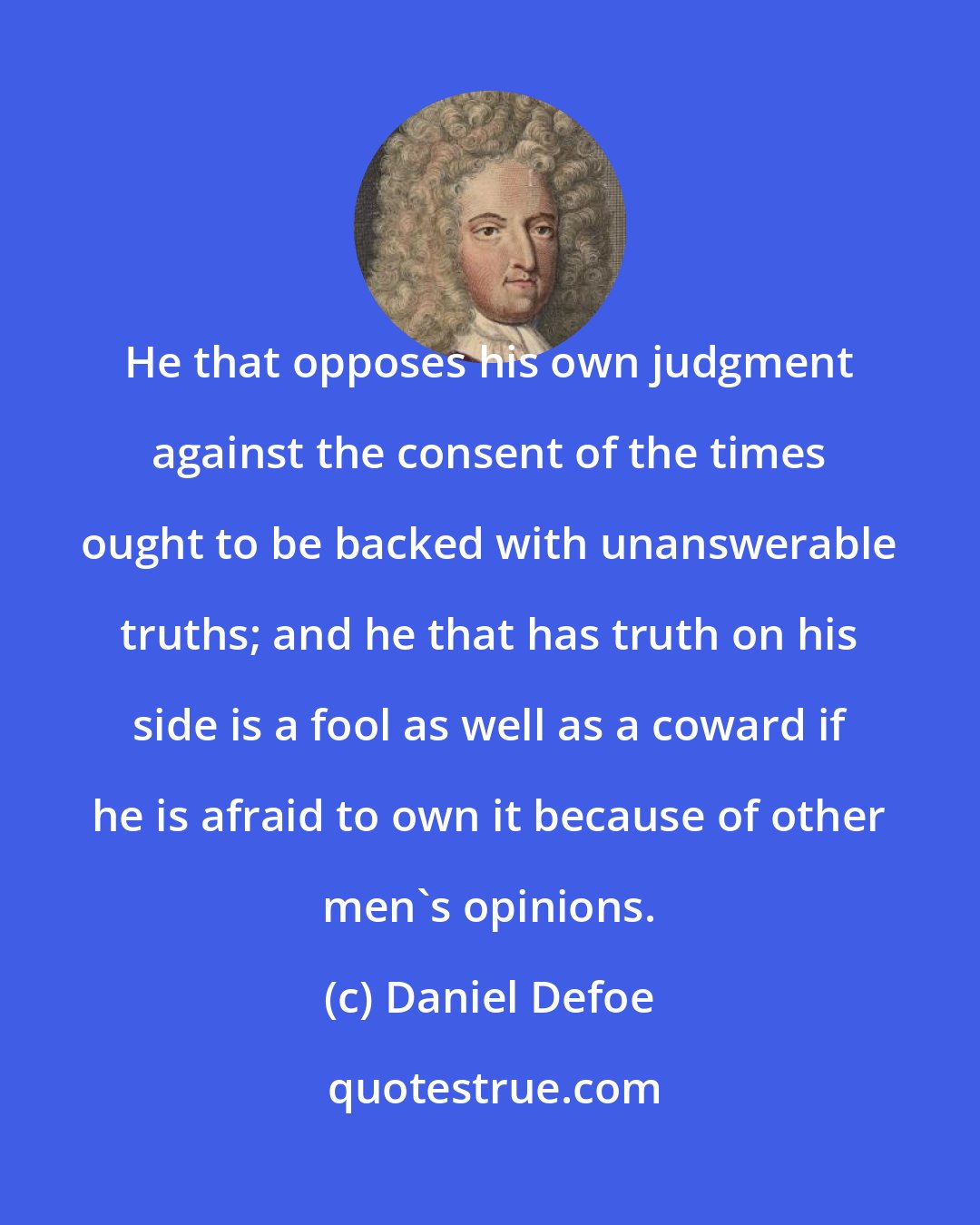 Daniel Defoe: He that opposes his own judgment against the consent of the times ought to be backed with unanswerable truths; and he that has truth on his side is a fool as well as a coward if he is afraid to own it because of other men's opinions.