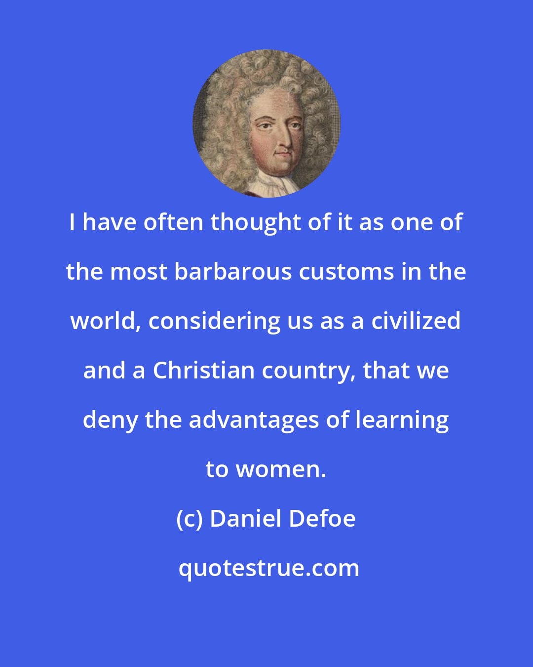 Daniel Defoe: I have often thought of it as one of the most barbarous customs in the world, considering us as a civilized and a Christian country, that we deny the advantages of learning to women.