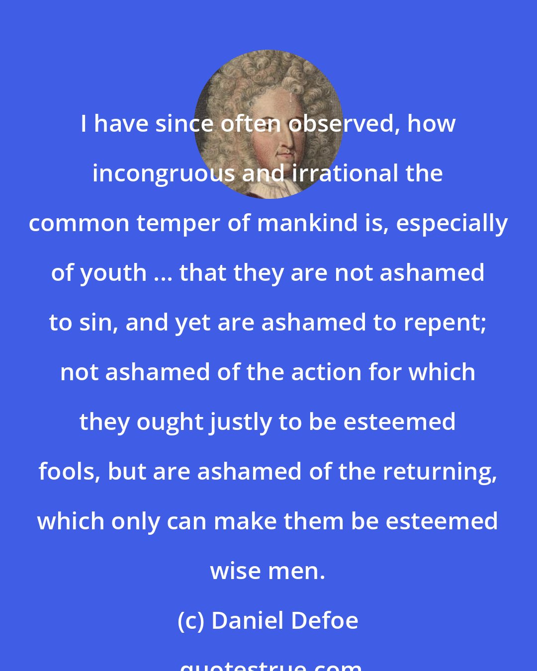 Daniel Defoe: I have since often observed, how incongruous and irrational the common temper of mankind is, especially of youth ... that they are not ashamed to sin, and yet are ashamed to repent; not ashamed of the action for which they ought justly to be esteemed fools, but are ashamed of the returning, which only can make them be esteemed wise men.