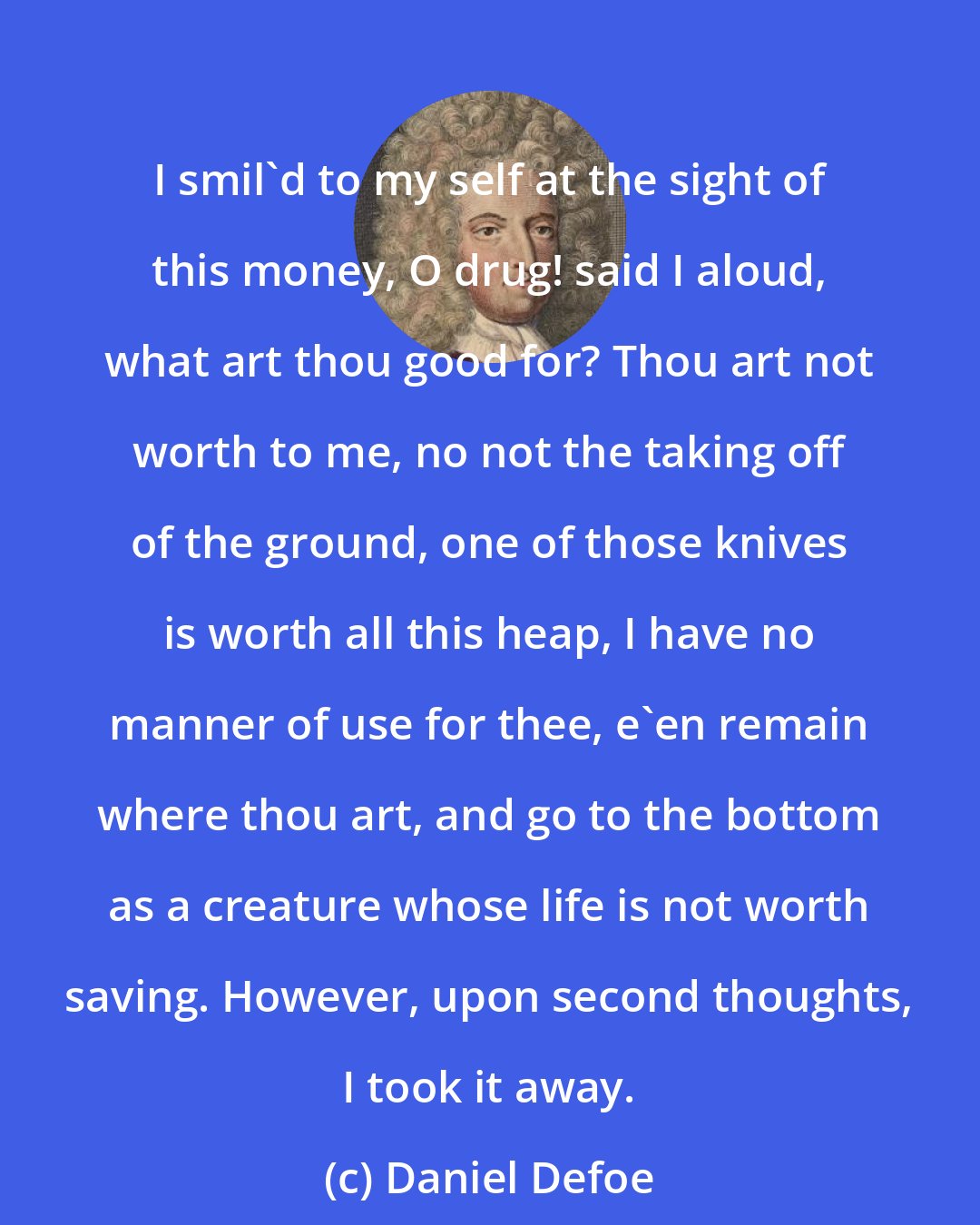 Daniel Defoe: I smil'd to my self at the sight of this money, O drug! said I aloud, what art thou good for? Thou art not worth to me, no not the taking off of the ground, one of those knives is worth all this heap, I have no manner of use for thee, e'en remain where thou art, and go to the bottom as a creature whose life is not worth saving. However, upon second thoughts, I took it away.