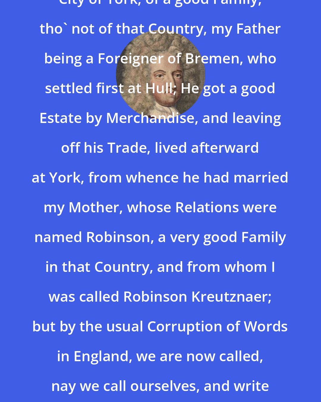 Daniel Defoe: I was born in the Year 1632, in the City of York, of a good Family, tho' not of that Country, my Father being a Foreigner of Bremen, who settled first at Hull; He got a good Estate by Merchandise, and leaving off his Trade, lived afterward at York, from whence he had married my Mother, whose Relations were named Robinson, a very good Family in that Country, and from whom I was called Robinson Kreutznaer; but by the usual Corruption of Words in England, we are now called, nay we call ourselves, and write our Name Crusoe, and so my Companions always call'd me.