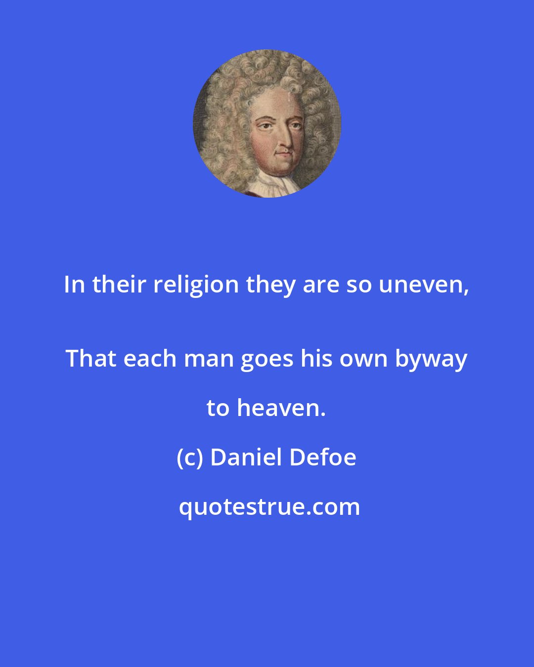 Daniel Defoe: In their religion they are so uneven, 
 That each man goes his own byway to heaven.