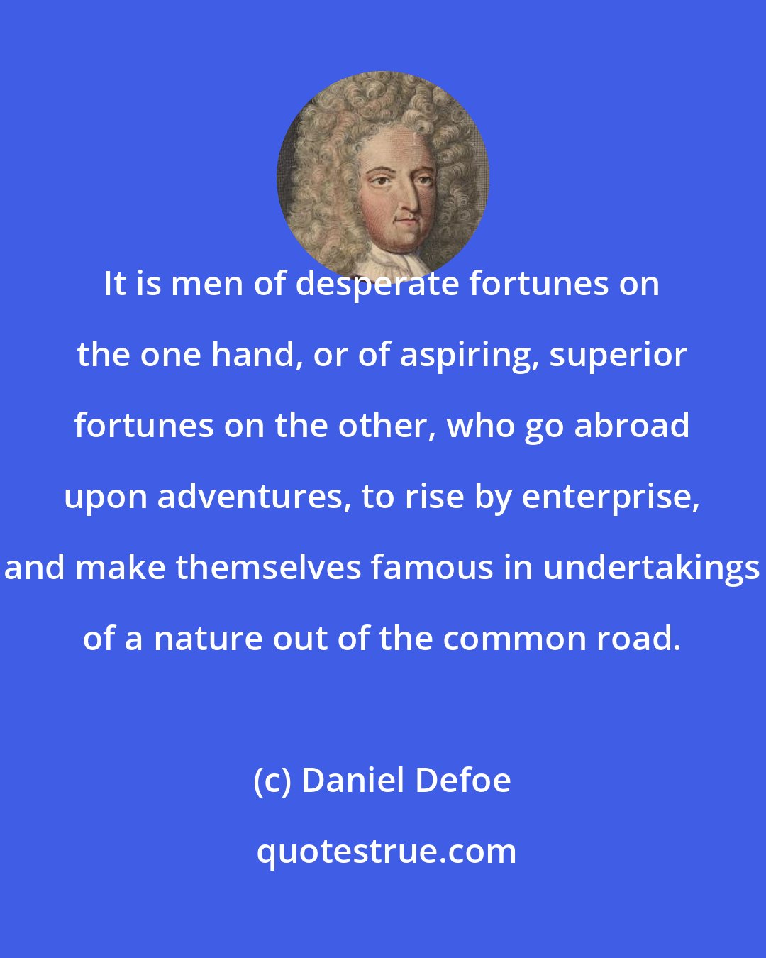 Daniel Defoe: It is men of desperate fortunes on the one hand, or of aspiring, superior fortunes on the other, who go abroad upon adventures, to rise by enterprise, and make themselves famous in undertakings of a nature out of the common road.