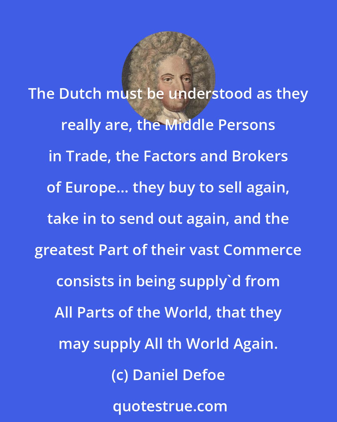 Daniel Defoe: The Dutch must be understood as they really are, the Middle Persons in Trade, the Factors and Brokers of Europe... they buy to sell again, take in to send out again, and the greatest Part of their vast Commerce consists in being supply'd from All Parts of the World, that they may supply All th World Again.