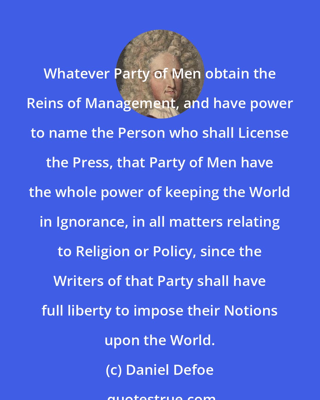 Daniel Defoe: Whatever Party of Men obtain the Reins of Management, and have power to name the Person who shall License the Press, that Party of Men have the whole power of keeping the World in Ignorance, in all matters relating to Religion or Policy, since the Writers of that Party shall have full liberty to impose their Notions upon the World.