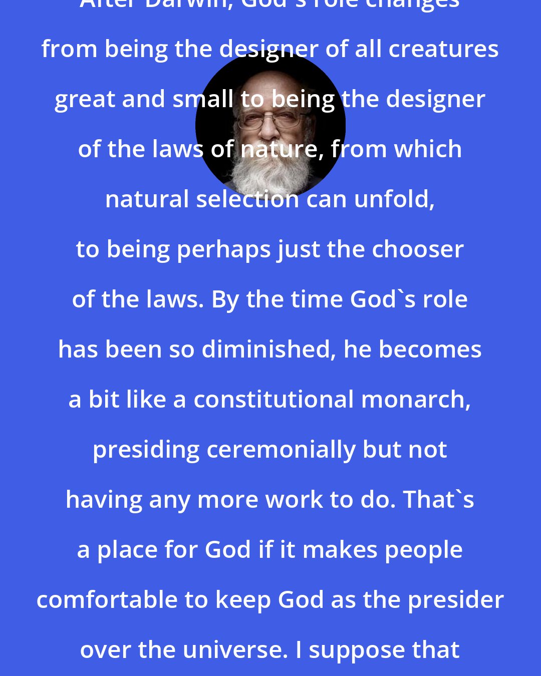 Daniel Dennett: After Darwin, God's role changes from being the designer of all creatures great and small to being the designer of the laws of nature, from which natural selection can unfold, to being perhaps just the chooser of the laws. By the time God's role has been so diminished, he becomes a bit like a constitutional monarch, presiding ceremonially but not having any more work to do. That's a place for God if it makes people comfortable to keep God as the presider over the universe. I suppose that is satisfying for many.