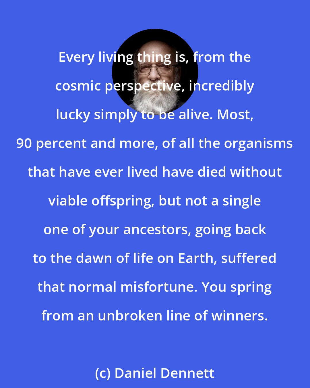 Daniel Dennett: Every living thing is, from the cosmic perspective, incredibly lucky simply to be alive. Most, 90 percent and more, of all the organisms that have ever lived have died without viable offspring, but not a single one of your ancestors, going back to the dawn of life on Earth, suffered that normal misfortune. You spring from an unbroken line of winners.