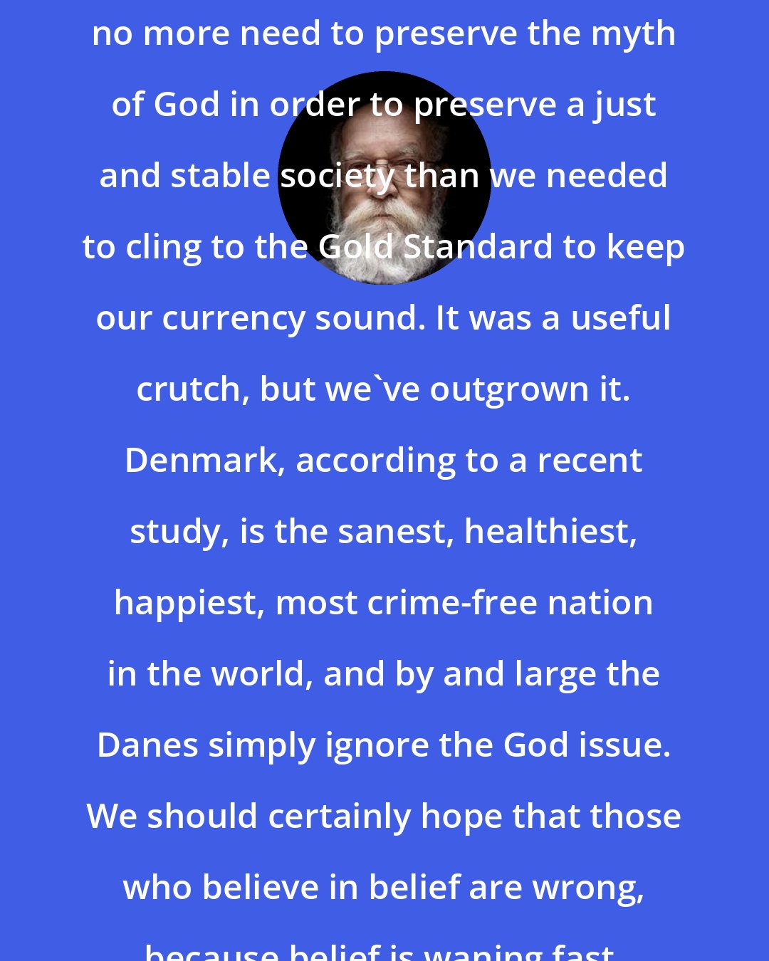 Daniel Dennett: I am confident that those who believe in belief are wrong. That is, we no more need to preserve the myth of God in order to preserve a just and stable society than we needed to cling to the Gold Standard to keep our currency sound. It was a useful crutch, but we've outgrown it. Denmark, according to a recent study, is the sanest, healthiest, happiest, most crime-free nation in the world, and by and large the Danes simply ignore the God issue. We should certainly hope that those who believe in belief are wrong, because belief is waning fast, and the props are beginning to buckle.