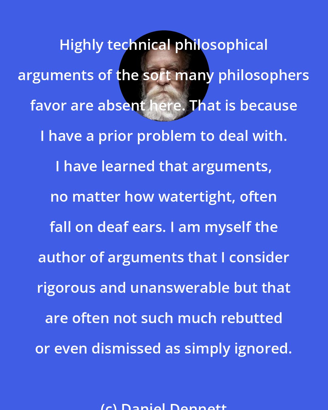 Daniel Dennett: Highly technical philosophical arguments of the sort many philosophers favor are absent here. That is because I have a prior problem to deal with. I have learned that arguments, no matter how watertight, often fall on deaf ears. I am myself the author of arguments that I consider rigorous and unanswerable but that are often not such much rebutted or even dismissed as simply ignored.