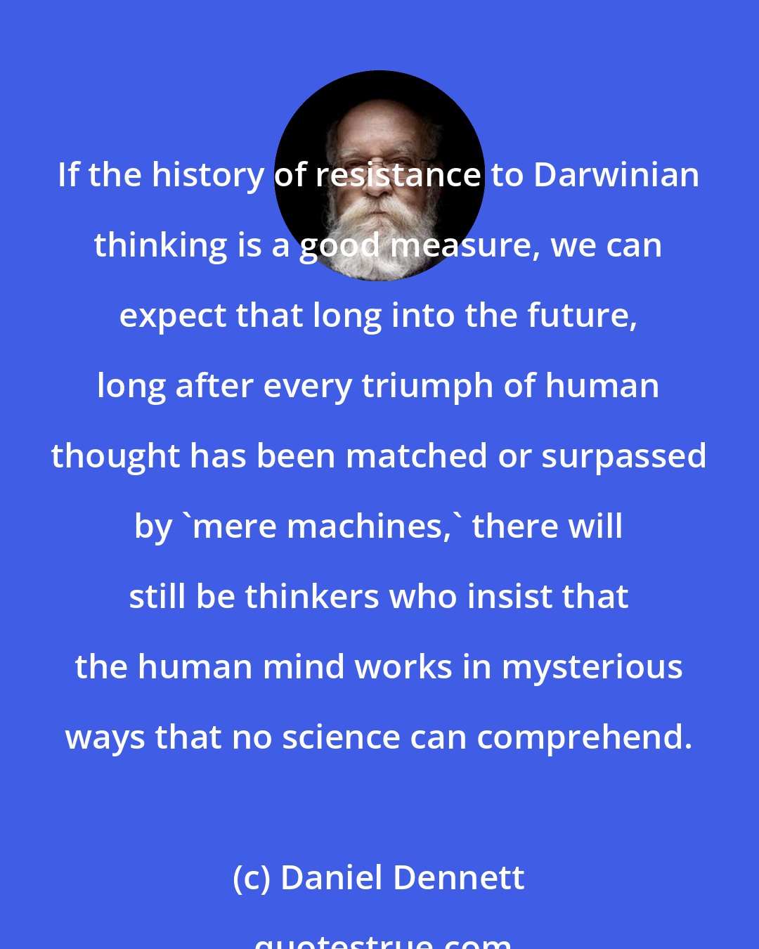 Daniel Dennett: If the history of resistance to Darwinian thinking is a good measure, we can expect that long into the future, long after every triumph of human thought has been matched or surpassed by 'mere machines,' there will still be thinkers who insist that the human mind works in mysterious ways that no science can comprehend.