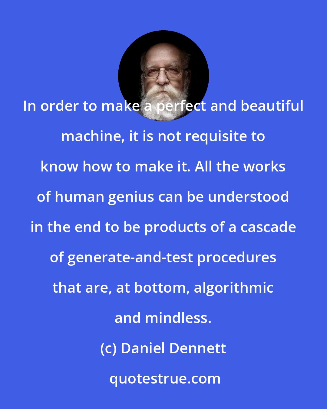 Daniel Dennett: In order to make a perfect and beautiful machine, it is not requisite to know how to make it. All the works of human genius can be understood in the end to be products of a cascade of generate-and-test procedures that are, at bottom, algorithmic and mindless.