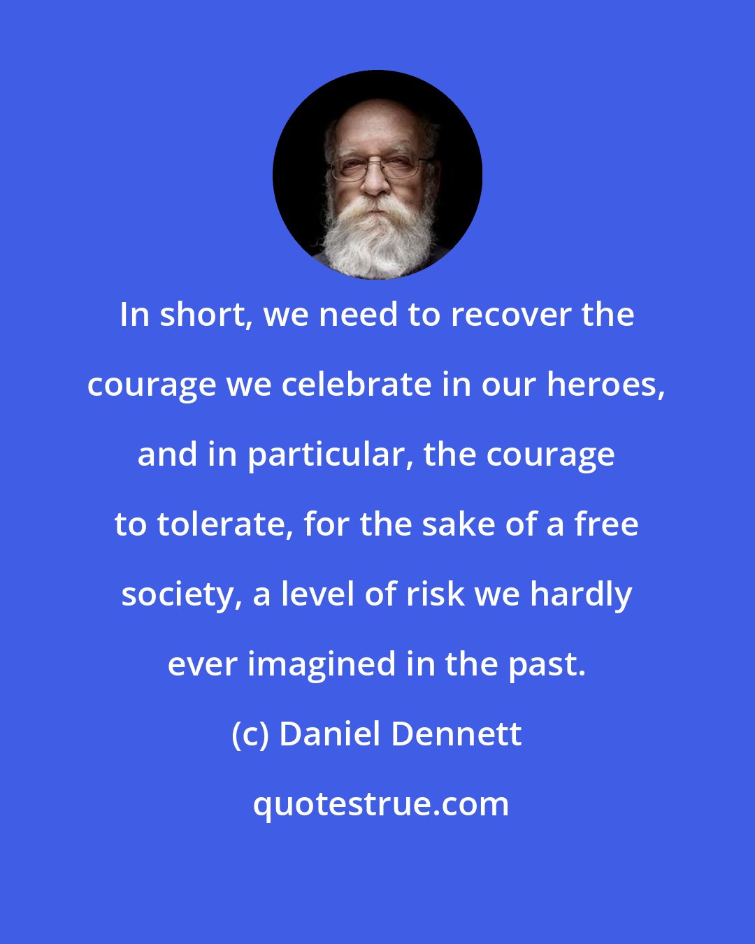 Daniel Dennett: In short, we need to recover the courage we celebrate in our heroes, and in particular, the courage to tolerate, for the sake of a free society, a level of risk we hardly ever imagined in the past.