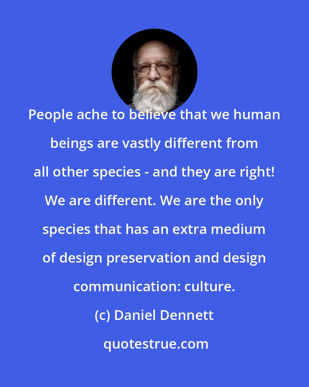 Daniel Dennett: People ache to believe that we human beings are vastly different from all other species - and they are right! We are different. We are the only species that has an extra medium of design preservation and design communication: culture.