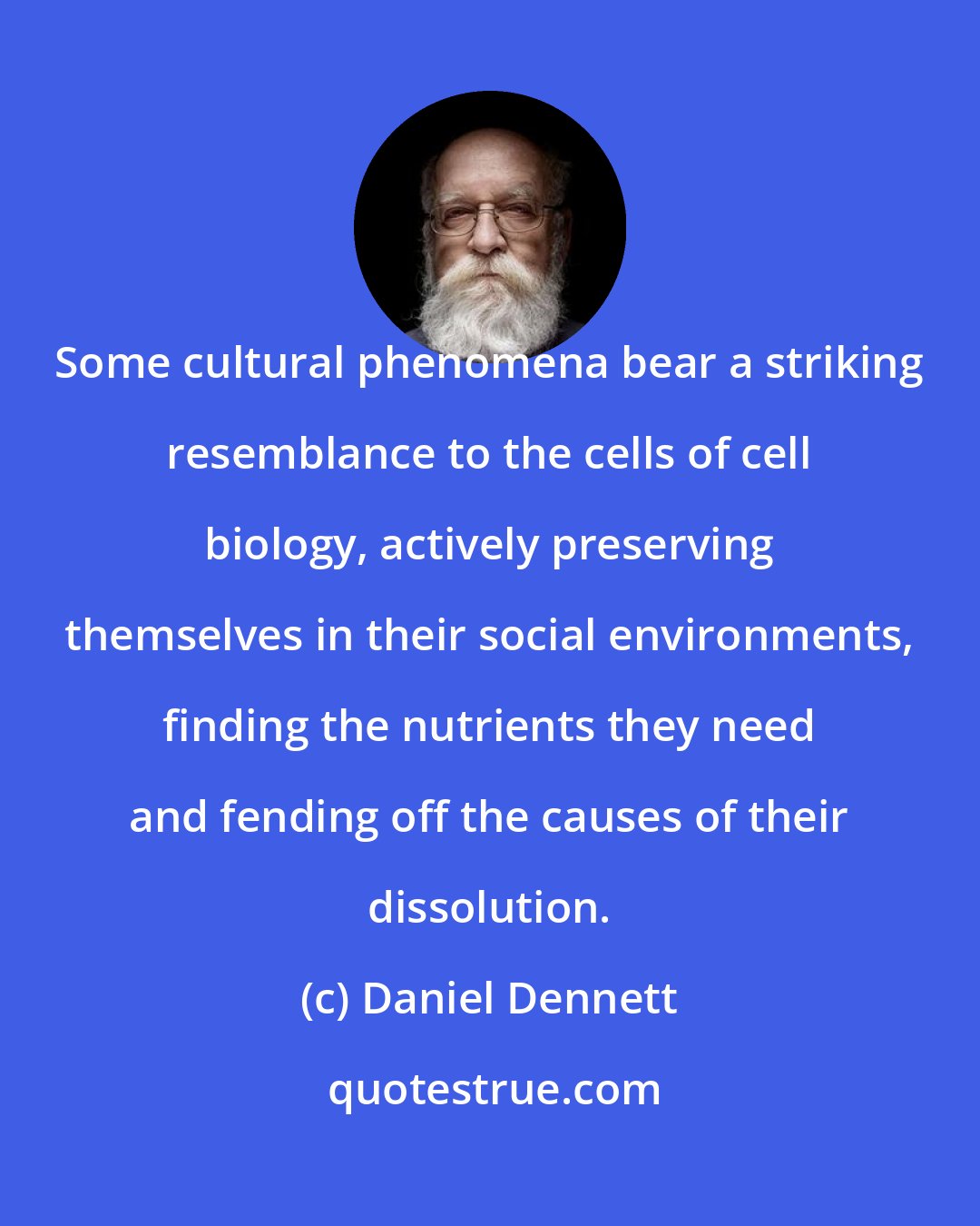 Daniel Dennett: Some cultural phenomena bear a striking resemblance to the cells of cell biology, actively preserving themselves in their social environments, finding the nutrients they need and fending off the causes of their dissolution.