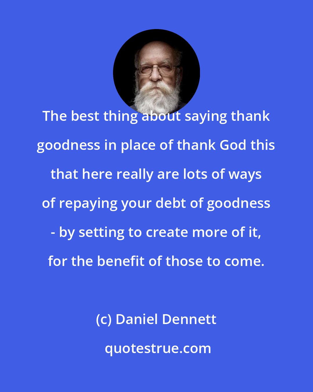 Daniel Dennett: The best thing about saying thank goodness in place of thank God this that here really are lots of ways of repaying your debt of goodness - by setting to create more of it, for the benefit of those to come.