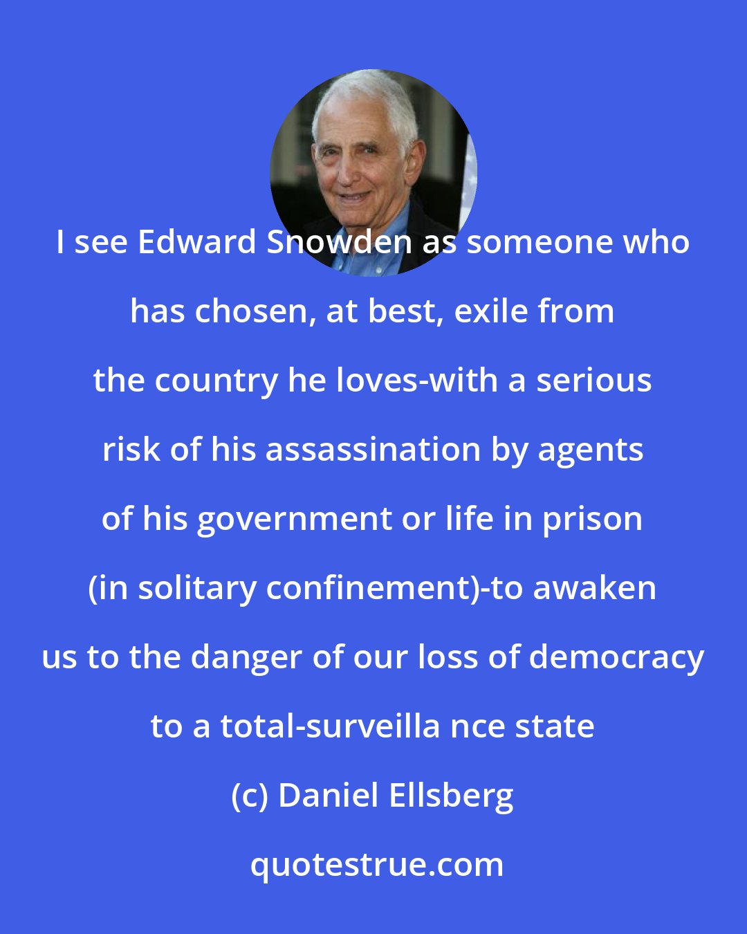 Daniel Ellsberg: I see Edward Snowden as someone who has chosen, at best, exile from the country he loves-with a serious risk of his assassination by agents of his government or life in prison (in solitary confinement)-to awaken us to the danger of our loss of democracy to a total-surveilla nce state