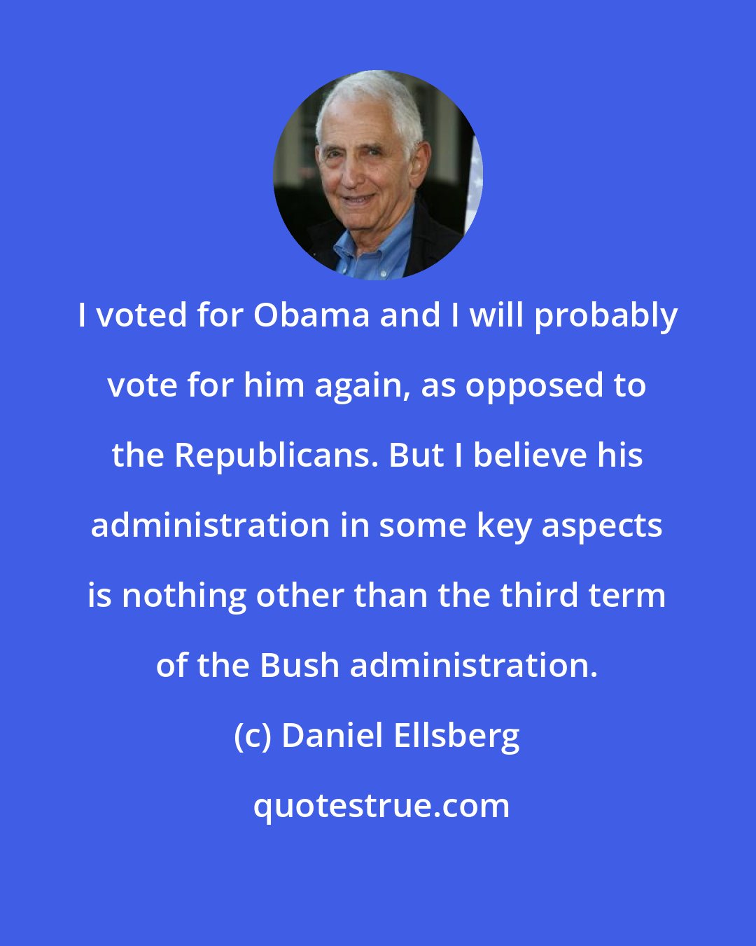 Daniel Ellsberg: I voted for Obama and I will probably vote for him again, as opposed to the Republicans. But I believe his administration in some key aspects is nothing other than the third term of the Bush administration.