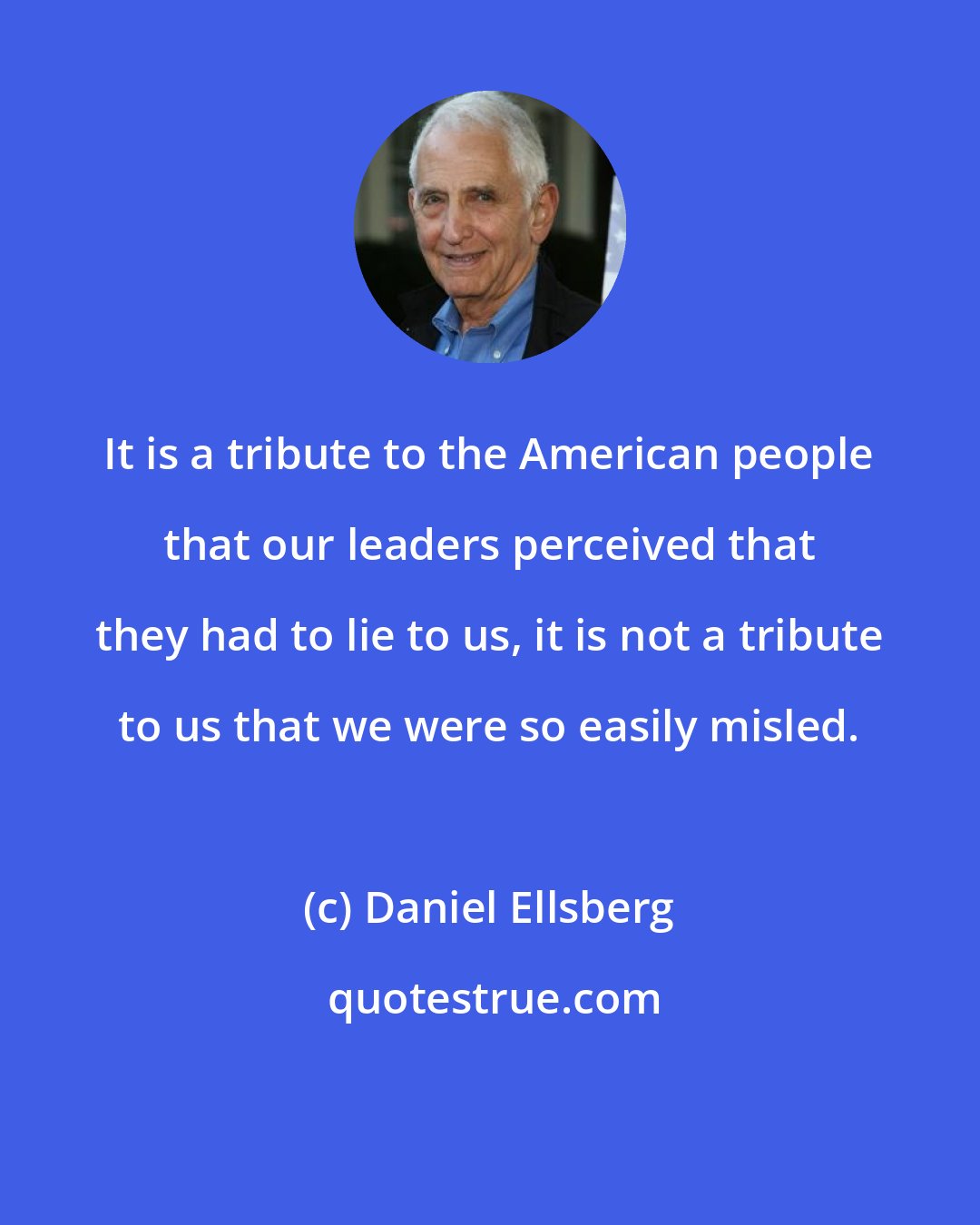 Daniel Ellsberg: It is a tribute to the American people that our leaders perceived that they had to lie to us, it is not a tribute to us that we were so easily misled.