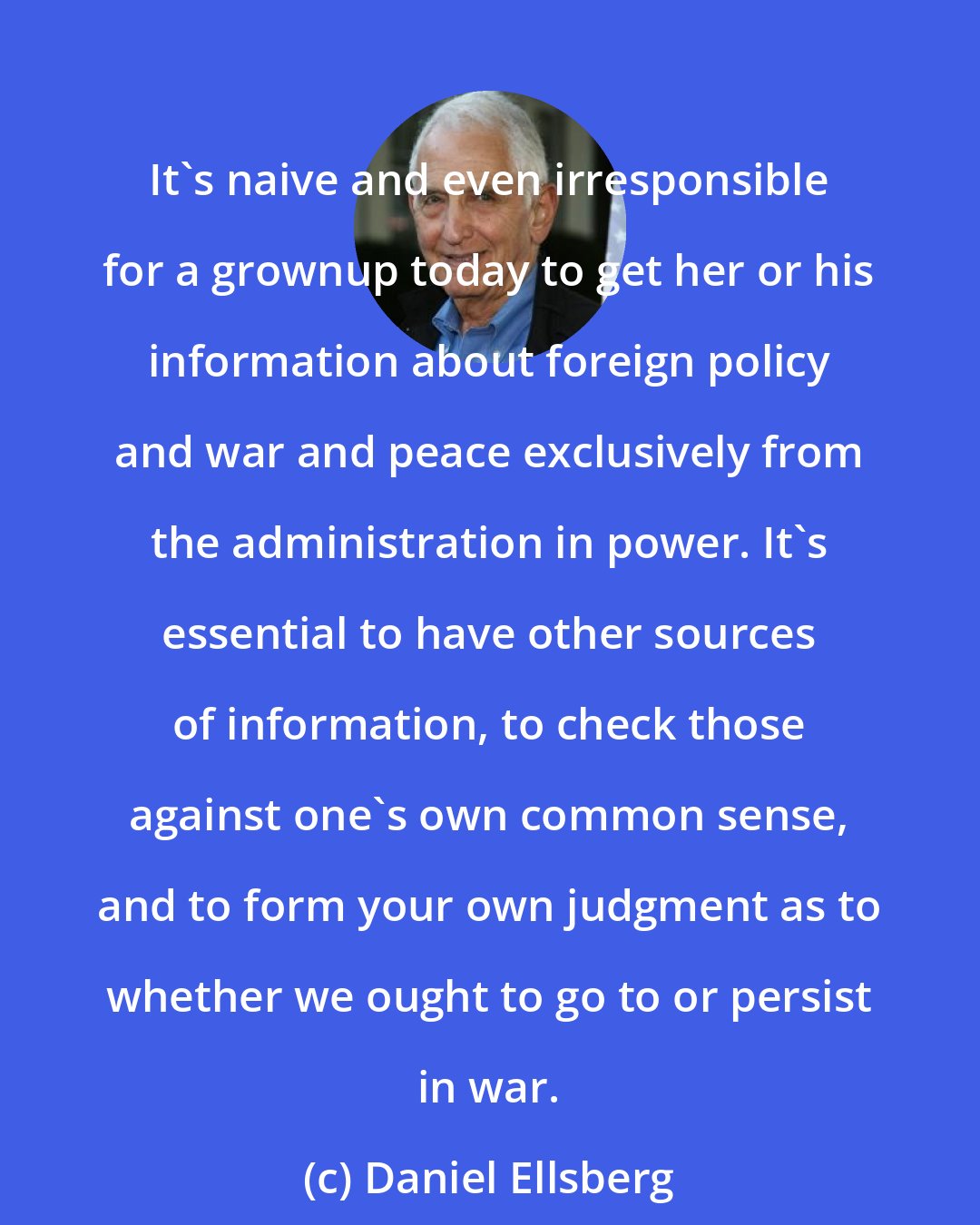 Daniel Ellsberg: It's naive and even irresponsible for a grownup today to get her or his information about foreign policy and war and peace exclusively from the administration in power. It's essential to have other sources of information, to check those against one's own common sense, and to form your own judgment as to whether we ought to go to or persist in war.