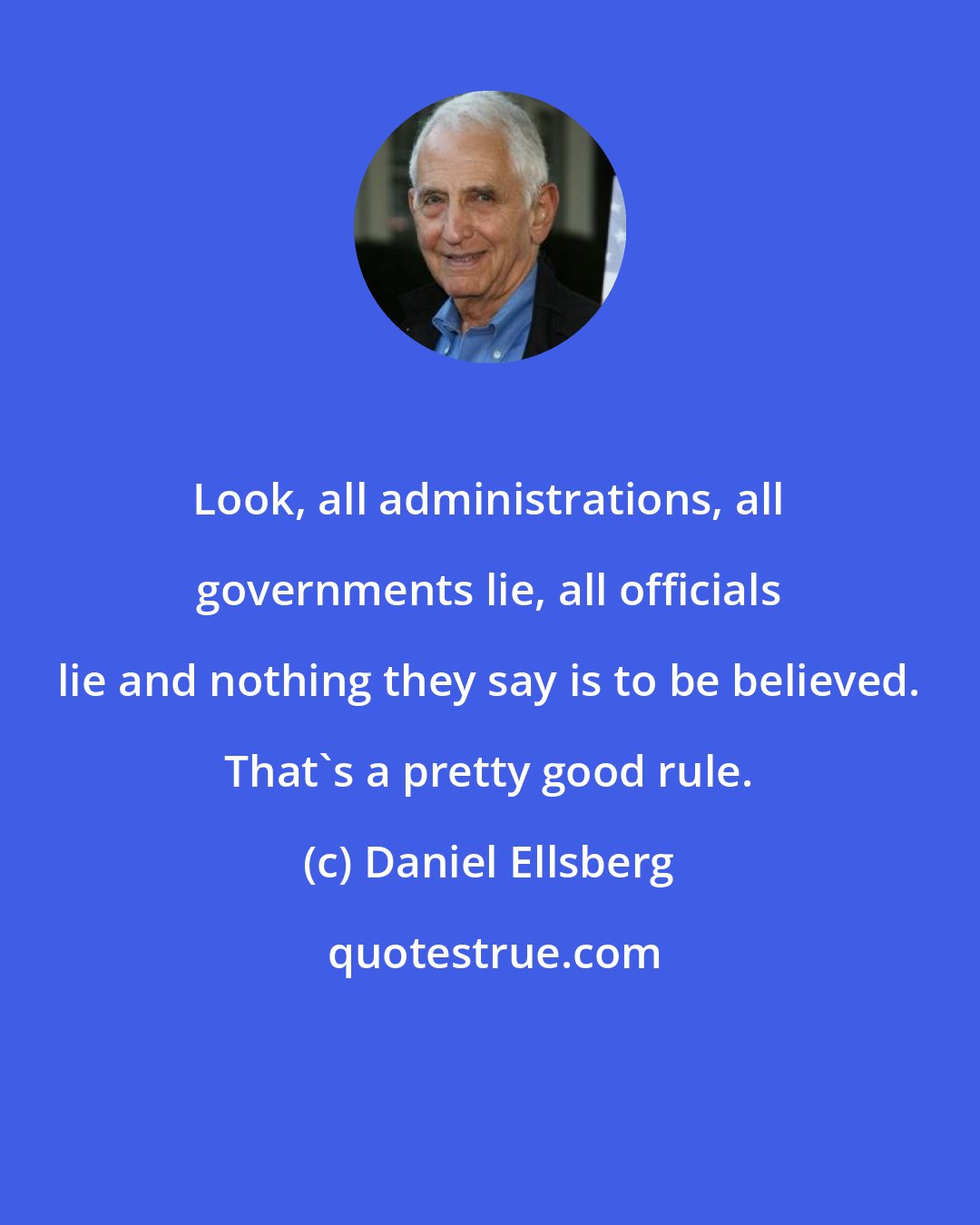 Daniel Ellsberg: Look, all administrations, all governments lie, all officials lie and nothing they say is to be believed. That's a pretty good rule.