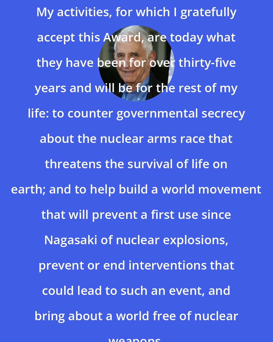 Daniel Ellsberg: My activities, for which I gratefully accept this Award, are today what they have been for over thirty-five years and will be for the rest of my life: to counter governmental secrecy about the nuclear arms race that threatens the survival of life on earth; and to help build a world movement that will prevent a first use since Nagasaki of nuclear explosions, prevent or end interventions that could lead to such an event, and bring about a world free of nuclear weapons.