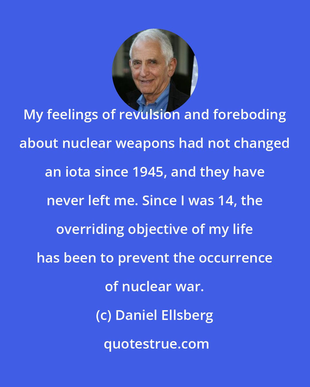 Daniel Ellsberg: My feelings of revulsion and foreboding about nuclear weapons had not changed an iota since 1945, and they have never left me. Since I was 14, the overriding objective of my life has been to prevent the occurrence of nuclear war.