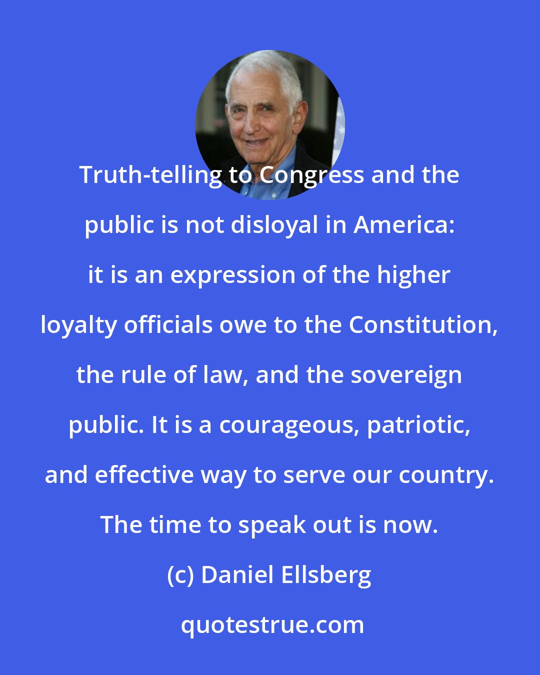 Daniel Ellsberg: Truth-telling to Congress and the public is not disloyal in America: it is an expression of the higher loyalty officials owe to the Constitution, the rule of law, and the sovereign public. It is a courageous, patriotic, and effective way to serve our country. The time to speak out is now.