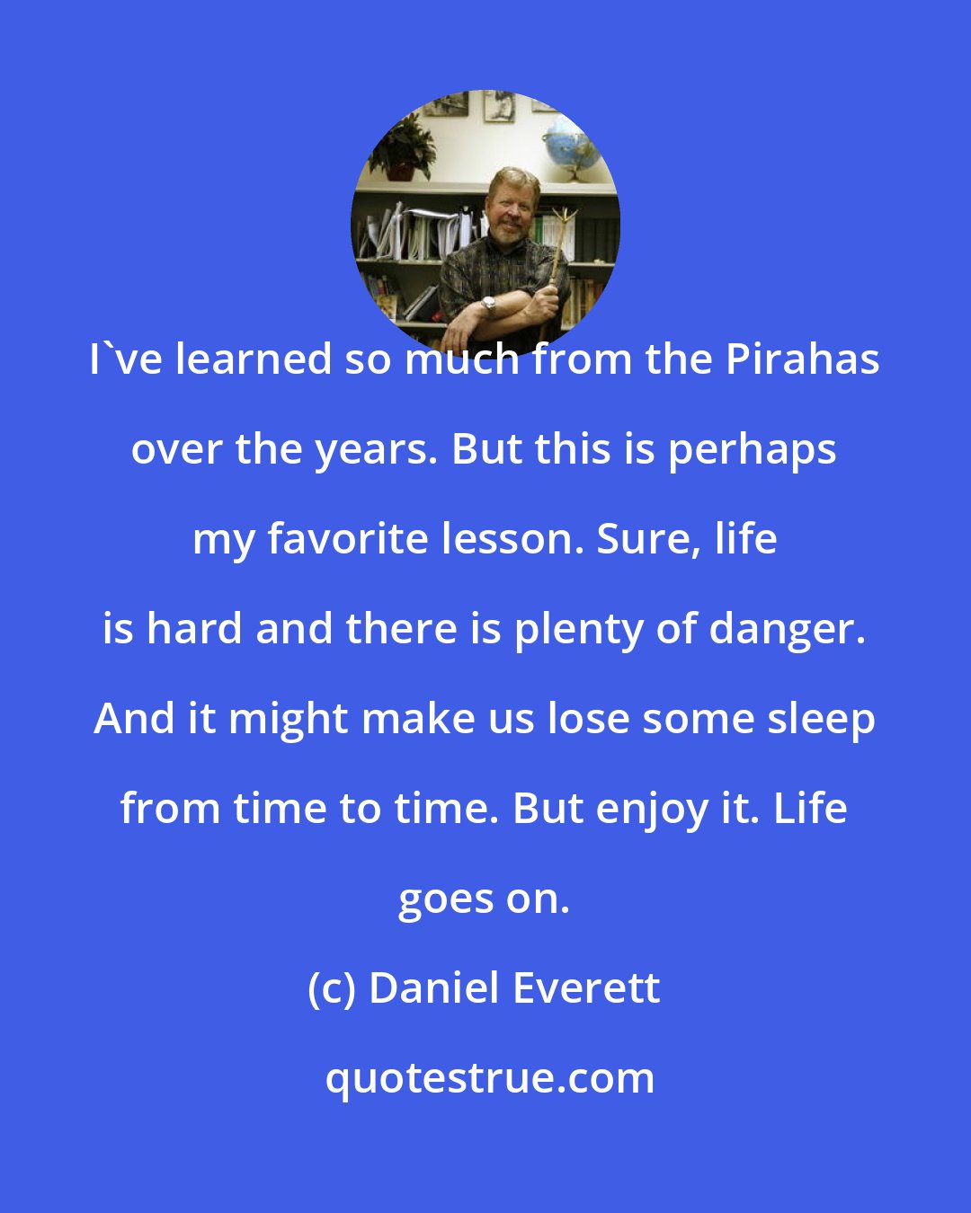 Daniel Everett: I've learned so much from the Pirahas over the years. But this is perhaps my favorite lesson. Sure, life is hard and there is plenty of danger. And it might make us lose some sleep from time to time. But enjoy it. Life goes on.