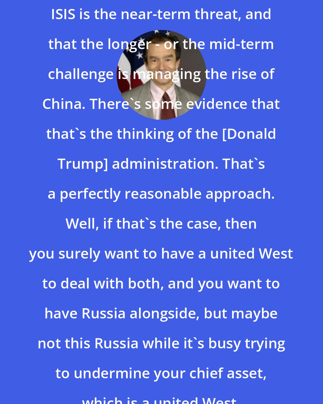 Daniel Fried: ISIS is the near-term threat, and that the longer - or the mid-term challenge is managing the rise of China. There's some evidence that that's the thinking of the [Donald Trump] administration. That's a perfectly reasonable approach. Well, if that's the case, then you surely want to have a united West to deal with both, and you want to have Russia alongside, but maybe not this Russia while it's busy trying to undermine your chief asset, which is a united West.