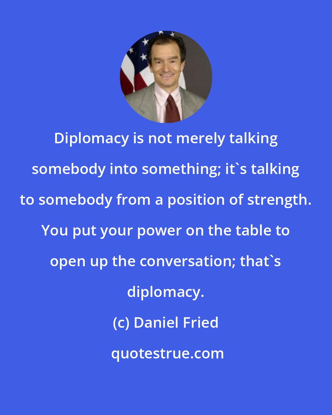 Daniel Fried: Diplomacy is not merely talking somebody into something; it's talking to somebody from a position of strength. You put your power on the table to open up the conversation; that's diplomacy.