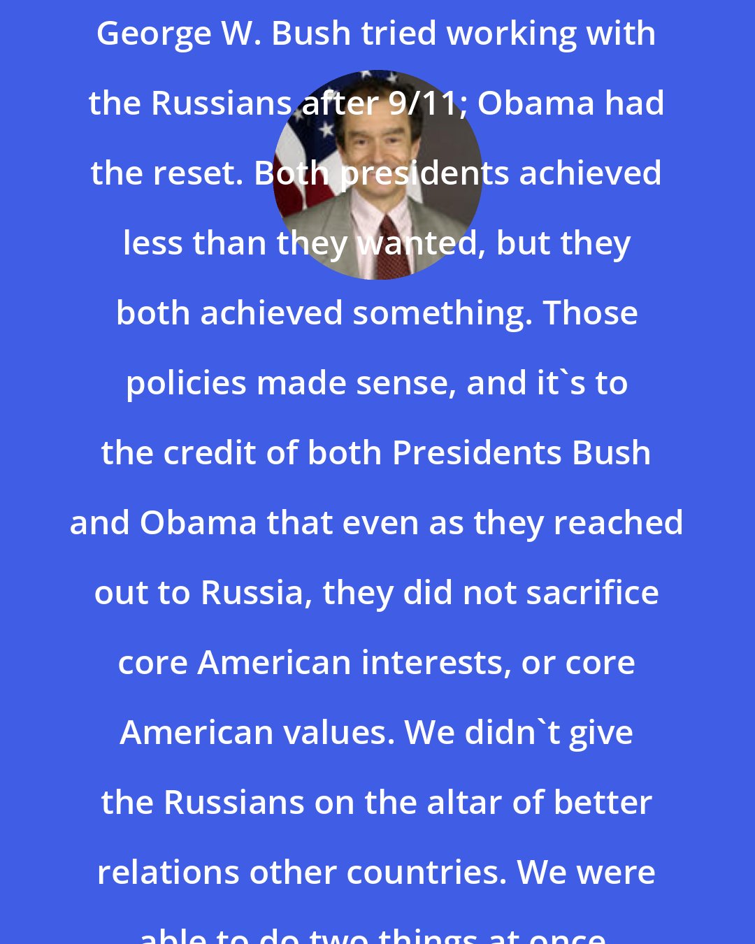 Daniel Fried: George W. Bush tried working with the Russians after 9/11; Obama had the reset. Both presidents achieved less than they wanted, but they both achieved something. Those policies made sense, and it's to the credit of both Presidents Bush and Obama that even as they reached out to Russia, they did not sacrifice core American interests, or core American values. We didn't give the Russians on the altar of better relations other countries. We were able to do two things at once.