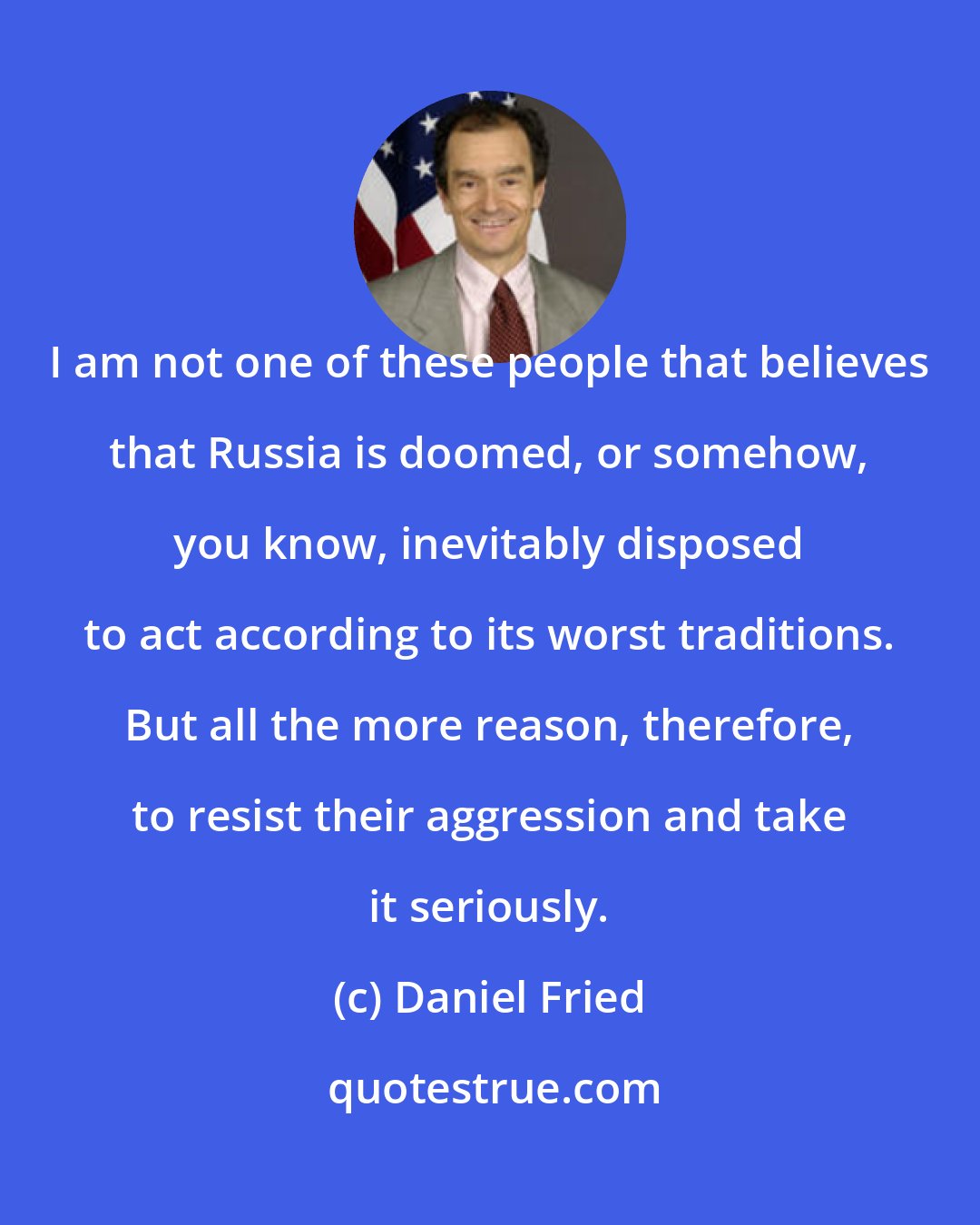 Daniel Fried: I am not one of these people that believes that Russia is doomed, or somehow, you know, inevitably disposed to act according to its worst traditions. But all the more reason, therefore, to resist their aggression and take it seriously.