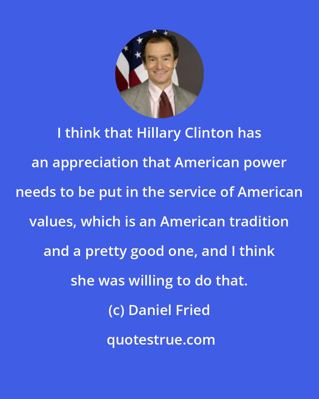 Daniel Fried: I think that Hillary Clinton has an appreciation that American power needs to be put in the service of American values, which is an American tradition and a pretty good one, and I think she was willing to do that.