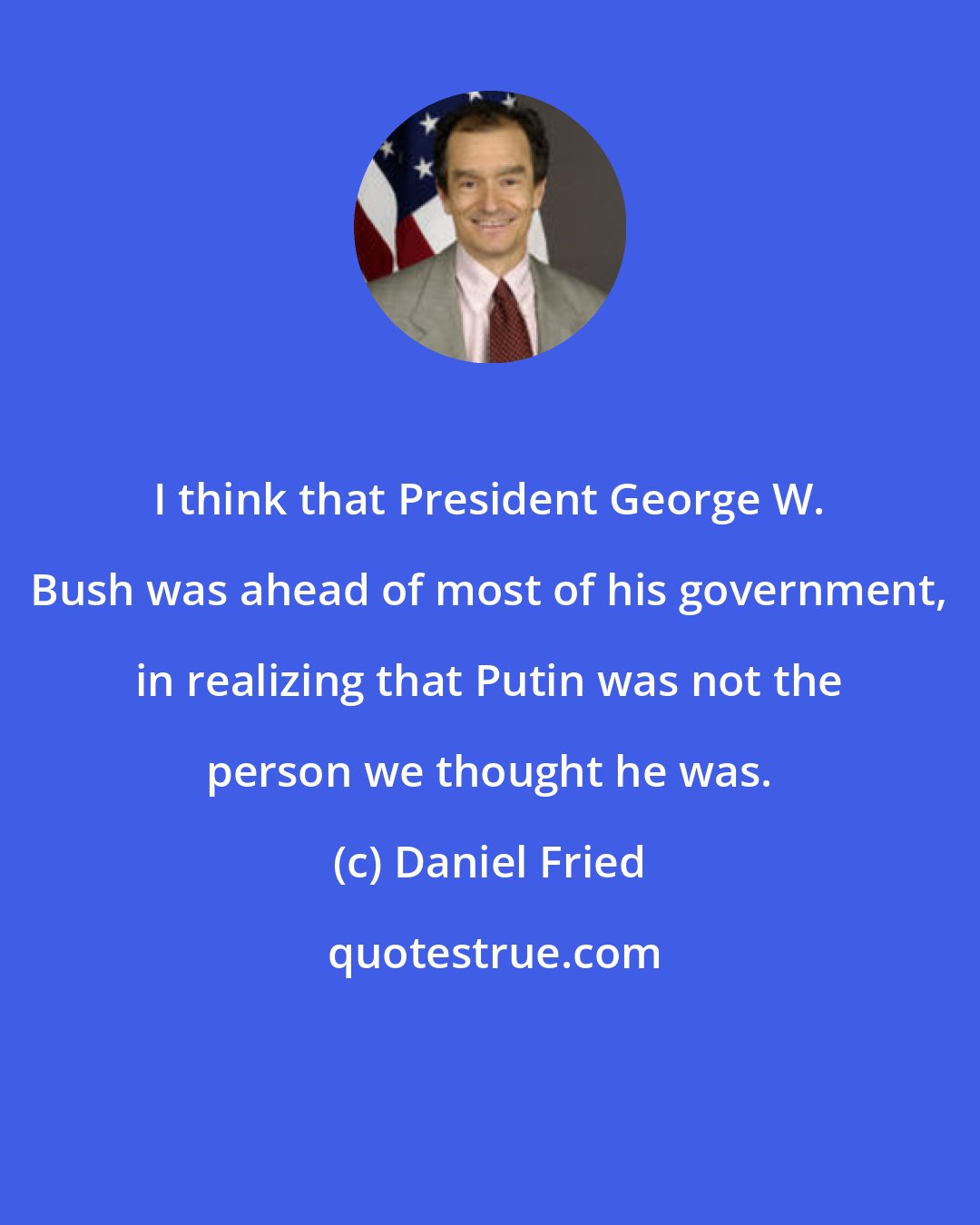 Daniel Fried: I think that President George W. Bush was ahead of most of his government, in realizing that Putin was not the person we thought he was.