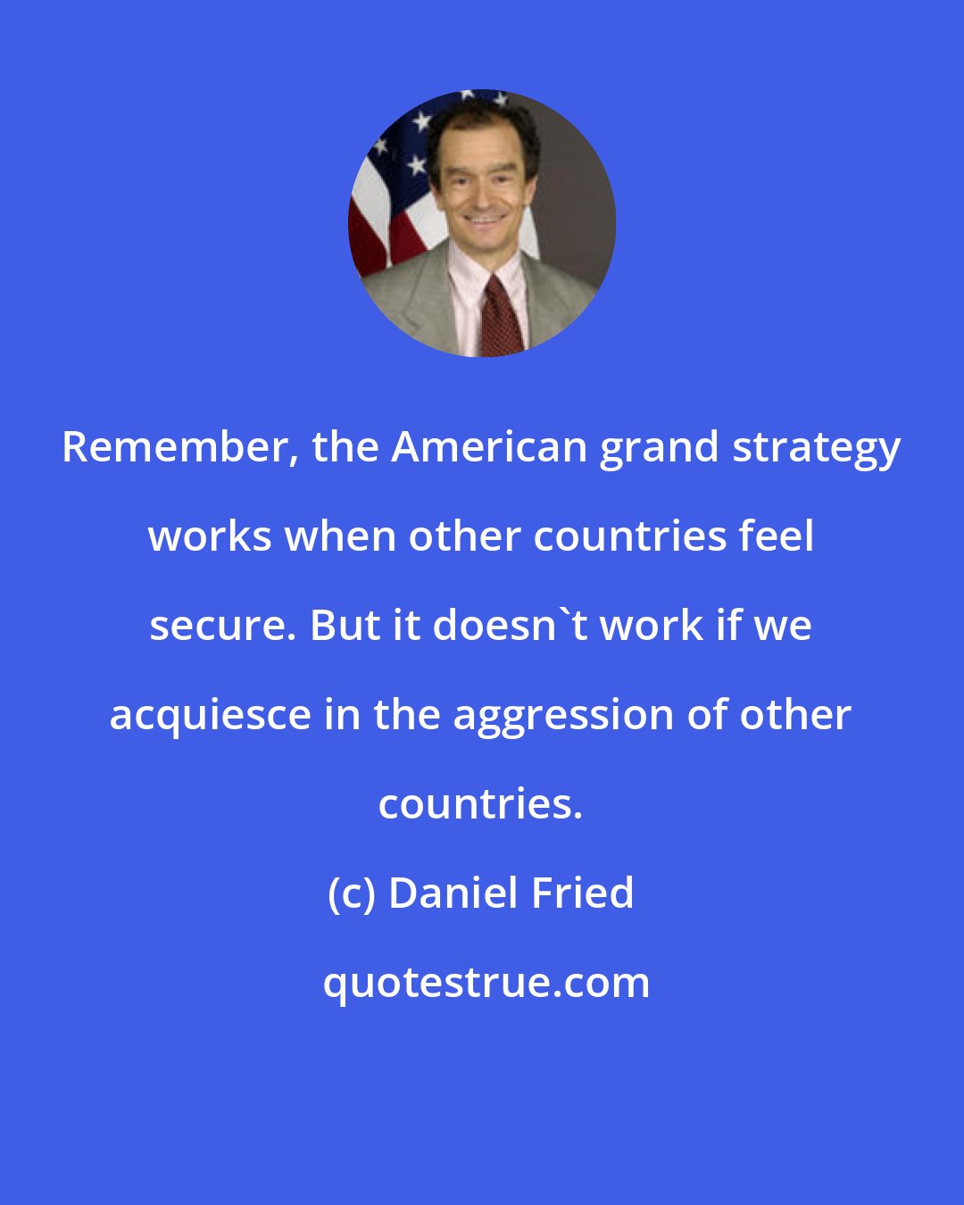 Daniel Fried: Remember, the American grand strategy works when other countries feel secure. But it doesn't work if we acquiesce in the aggression of other countries.