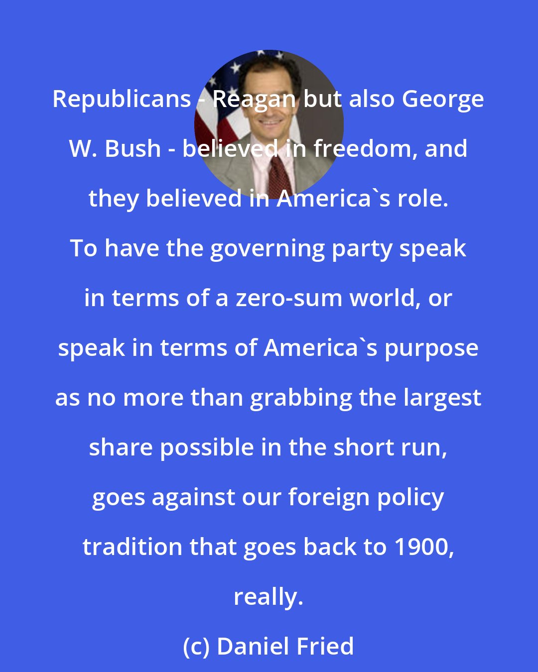 Daniel Fried: Republicans - Reagan but also George W. Bush - believed in freedom, and they believed in America's role. To have the governing party speak in terms of a zero-sum world, or speak in terms of America's purpose as no more than grabbing the largest share possible in the short run, goes against our foreign policy tradition that goes back to 1900, really.