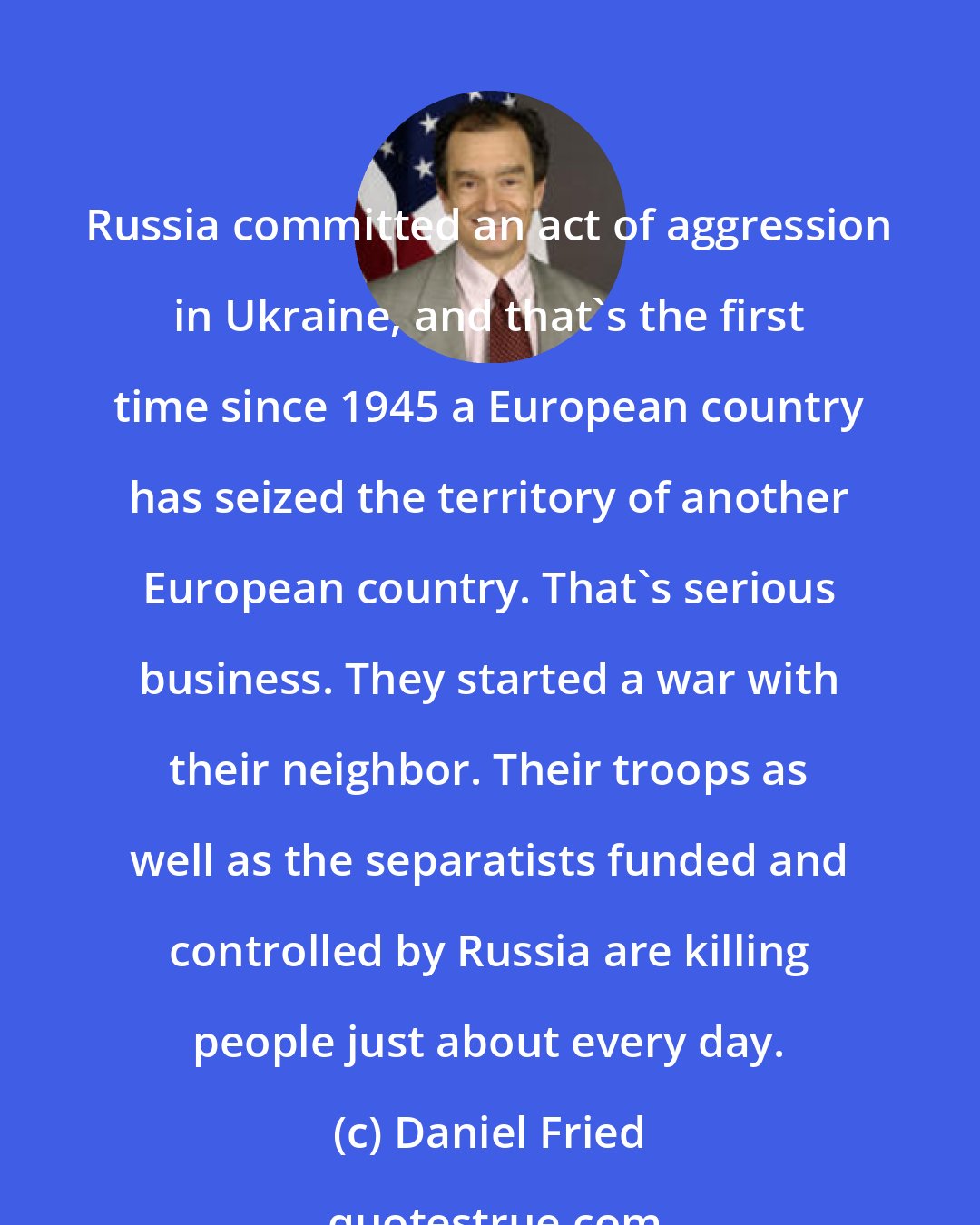 Daniel Fried: Russia committed an act of aggression in Ukraine, and that's the first time since 1945 a European country has seized the territory of another European country. That's serious business. They started a war with their neighbor. Their troops as well as the separatists funded and controlled by Russia are killing people just about every day.