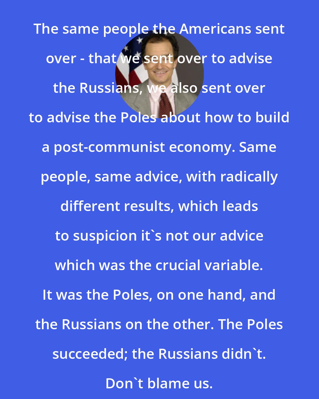 Daniel Fried: The same people the Americans sent over - that we sent over to advise the Russians, we also sent over to advise the Poles about how to build a post-communist economy. Same people, same advice, with radically different results, which leads to suspicion it's not our advice which was the crucial variable. It was the Poles, on one hand, and the Russians on the other. The Poles succeeded; the Russians didn't. Don't blame us.