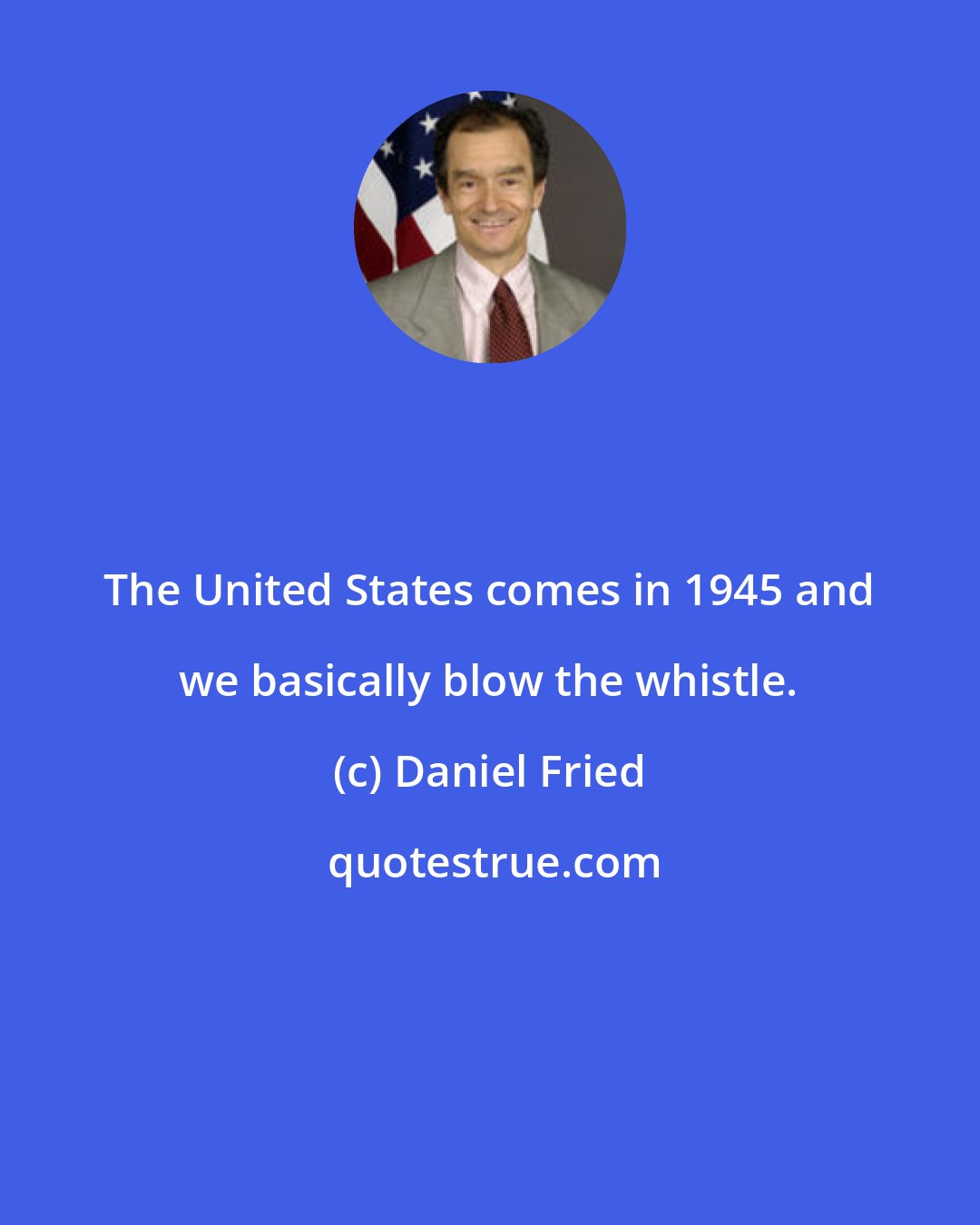 Daniel Fried: The United States comes in 1945 and we basically blow the whistle.