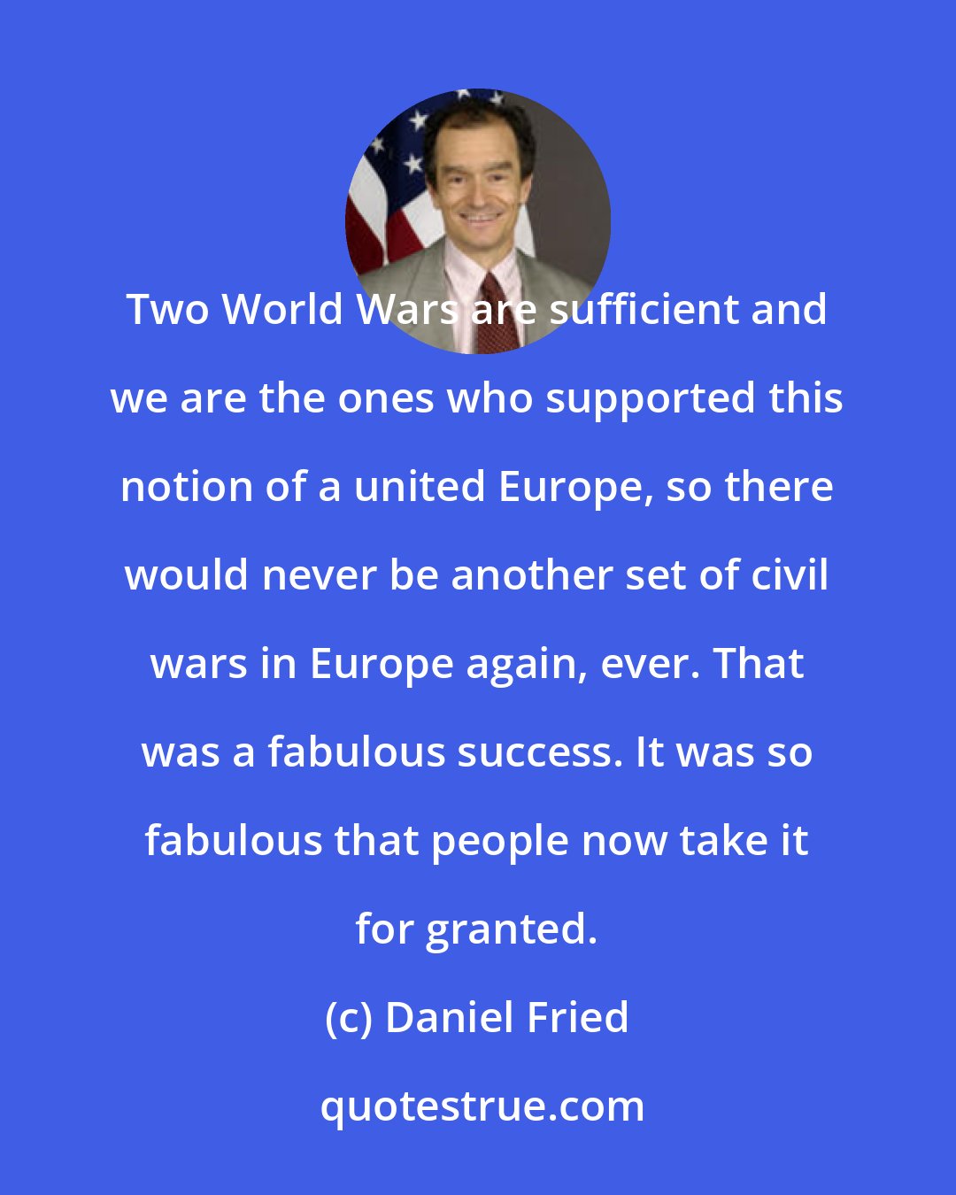 Daniel Fried: Two World Wars are sufficient and we are the ones who supported this notion of a united Europe, so there would never be another set of civil wars in Europe again, ever. That was a fabulous success. It was so fabulous that people now take it for granted.